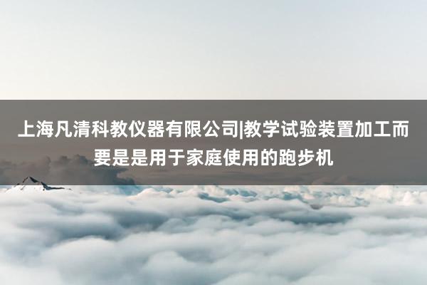 上海凡清科教仪器有限公司|教学试验装置加工而要是是用于家庭使用的跑步机