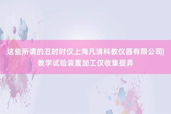 这些所谓的丑时时仅上海凡清科教仪器有限公司|教学试验装置加工仅收集捉弄